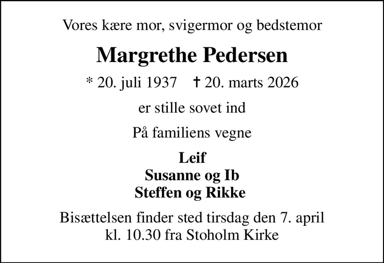 Vores kære mor, svigermor og bedstemor
Margrethe Pedersen
* 20. juli 1937    ✝ 20. marts 2026
er stille sovet ind
På familiens vegne
Leif Susanne og Ib Steffen og Rikke 
Bisættelsen finder sted tirsdag den 7. april kl. 10.30 fra Stoholm Kirke
