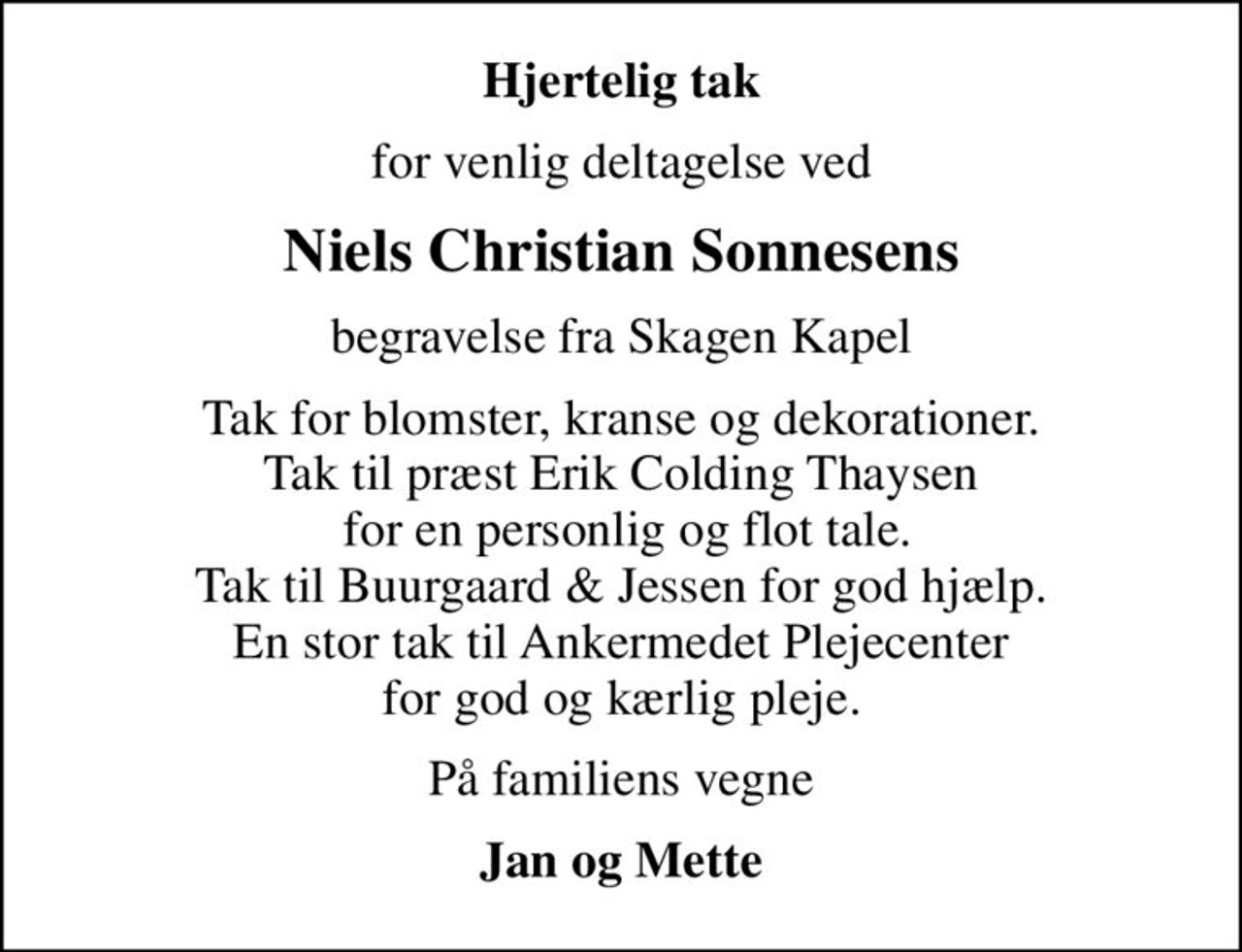 Hjertelig tak
for venlig deltagelse ved
Niels Christian Sonnesens
begravelse fra Skagen Kapel
Tak for blomster, kranse og dekorationer. Tak til præst Erik Colding Thaysen  for en personlig og flot tale. Tak til Buurgaard & Jessen for god hjælp. En stor tak til Ankermedet Plejecenter for god og kærlig pleje.
På familiens vegne
Jan og Mette