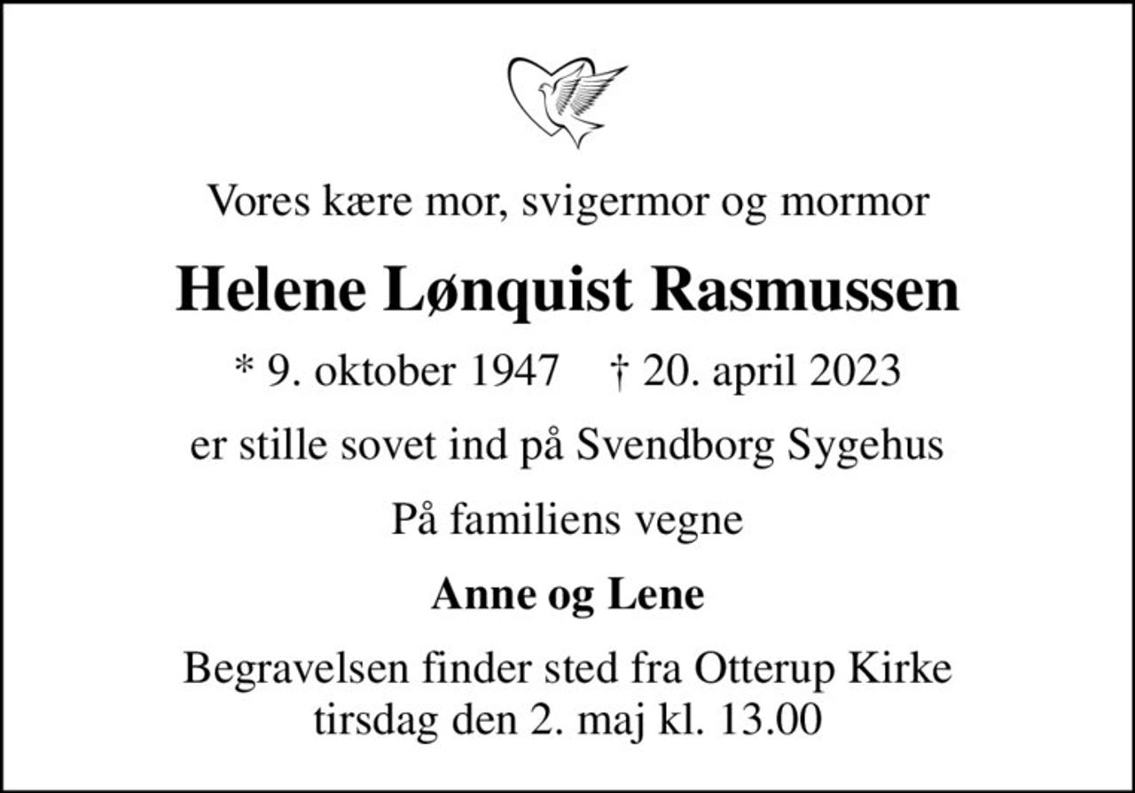 Vores kære mor, svigermor og mormor
Helene Lønquist Rasmussen
* 9. oktober 1947    ✝ 20. april 2023
er stille sovet ind på Svendborg Sygehus
På familiens vegne
Anne og Lene
Begravelsen finder sted fra Otterup Kirke  tirsdag den 2. maj kl. 13.00