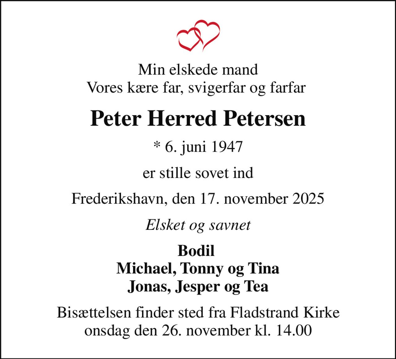 Min elskede mand Vores kære far, svigerfar og farfar 
Peter Herred Petersen
* 6. juni 1947
er stille sovet ind
Frederikshavn, den 17. november 2025
Elsket og savnet
Bodil  Michael, Tonny og Tina Jonas, Jesper og Tea
Bisættelsen finder sted fra Fladstrand Kirke  onsdag den 26. november kl. 14.00