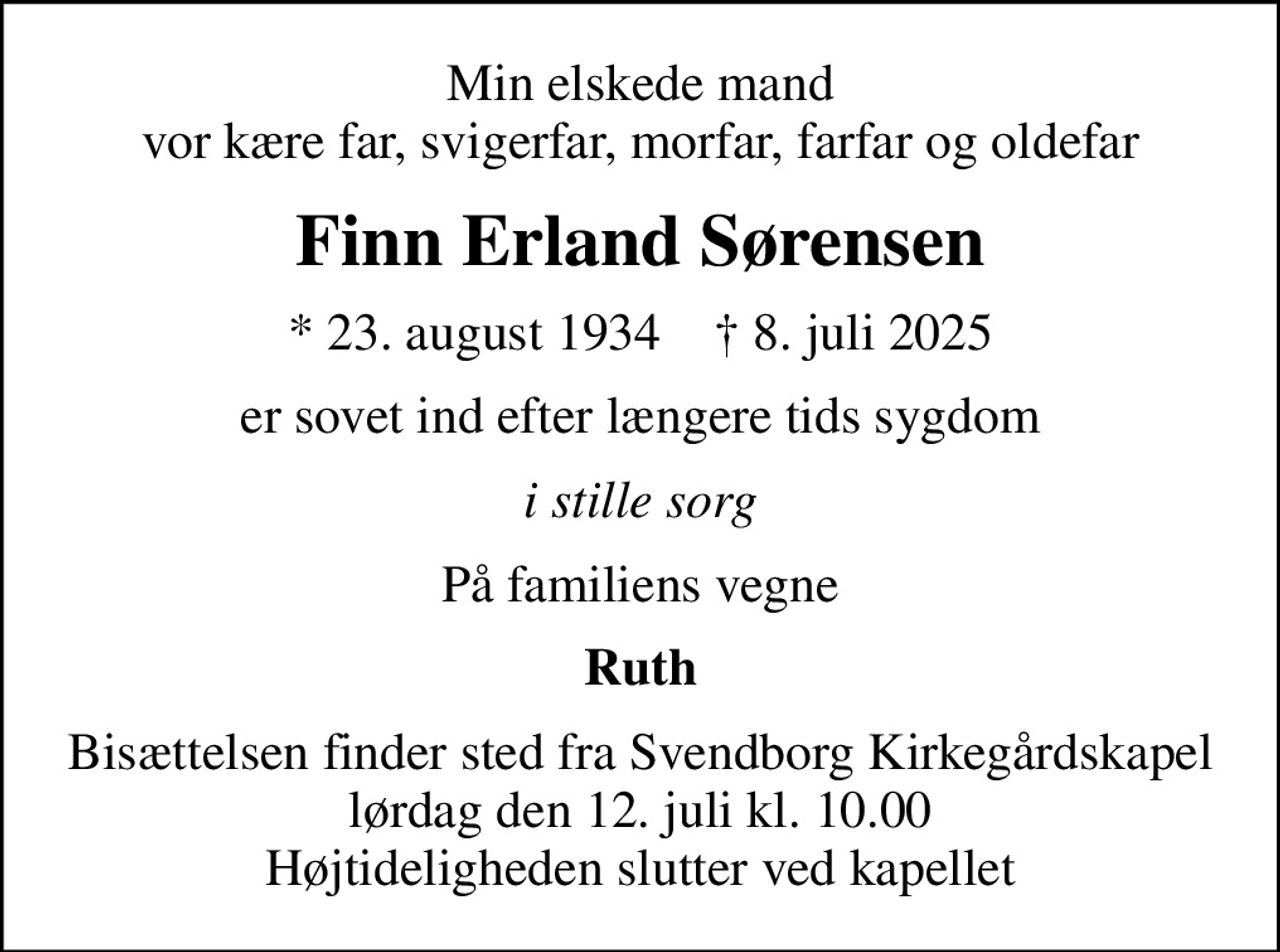 Min elskede mand vor kære far, svigerfar, morfar, farfar og oldefar
Finn Erland Sørensen
* 23. august 1934    ✝ 8. juli 2025
er sovet ind efter længere tids sygdom
i stille sorg
På familiens vegne
Ruth
Bisættelsen finder sted fra Svendborg Kirkegårdskapel  lørdag den 12. juli kl. 10.00  Højtideligheden slutter ved kapellet