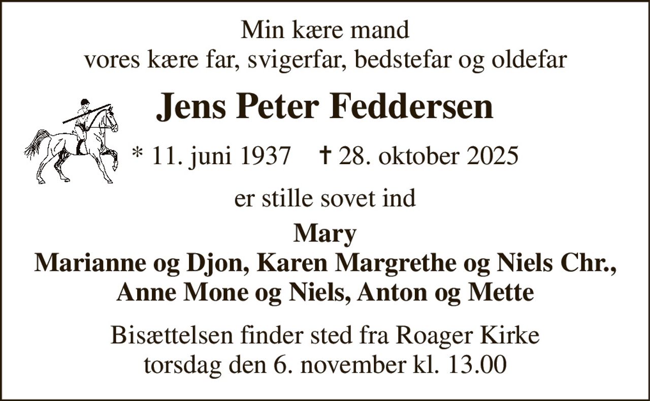 Min kære mand vores kære far, svigerfar, bedstefar og oldefar 
Jens Peter Feddersen 
*​ 11. juni 1937​    ✝​ 28. oktober 2025 
er stille sovet ind 
Mary Marianne og Djon, Karen Margrethe og Niels Chr., Anne Mone og Niels, Anton og Mette 
Bisættelsen​ finder sted fra Roager Kirke​ torsdag den 6. november​ kl. 13.00