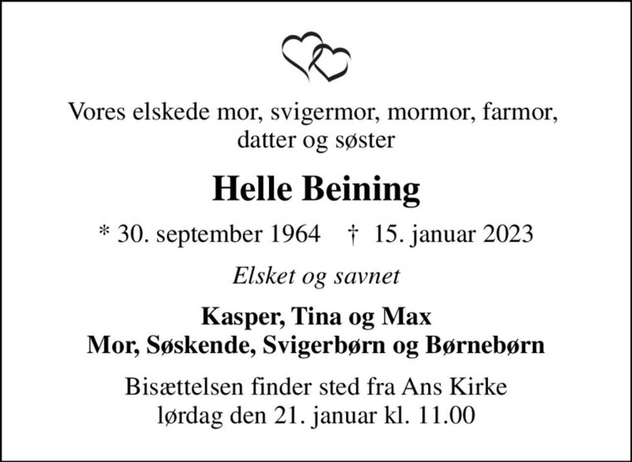 Vores elskede mor, svigermor, mormor, farmor,  datter og søster
Helle Beining
* 30. september 1964    ✝ 15. januar 2023
Elsket og savnet
Kasper, Tina og Max Mor, Søskende, Svigerbørn og Børnebørn
Bisættelsen finder sted fra Ans Kirke  lørdag den 21. januar kl. 11.00