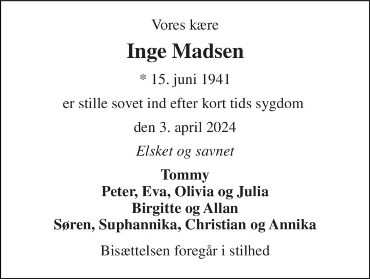 Vores kære 
Inge Madsen 
* 15. juni 1941 
er stille sovet ind efter kort tids sygdom  
den 3. april 2024 
Elsket og savnet 
Tommy Peter, Eva, Olivia og Julia Birgitte og Allan Søren, Suphannika, Christian og Annika 
Bisættelsen foregår i stilhed