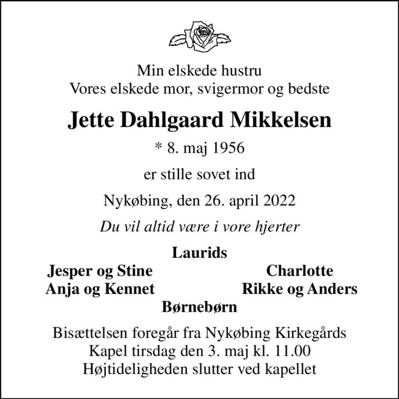 Min elskede hustru Vores elskede mor, svigermor og bedste
Jette Dahlgaard Mikkelsen
* 8. maj 1956
er stille sovet ind
Nykøbing, den 26. april 2022
Du vil altid være i vore hjerter
Laurids
Jesper og Stine
Charlotte
Anja og Kennet
Rikke og Anders
Bisættelsen foregår fra Nykøbing Kirkegårds Kapel  tirsdag den 3. maj kl. 11.00  Højtideligheden slutter ved kapellet
