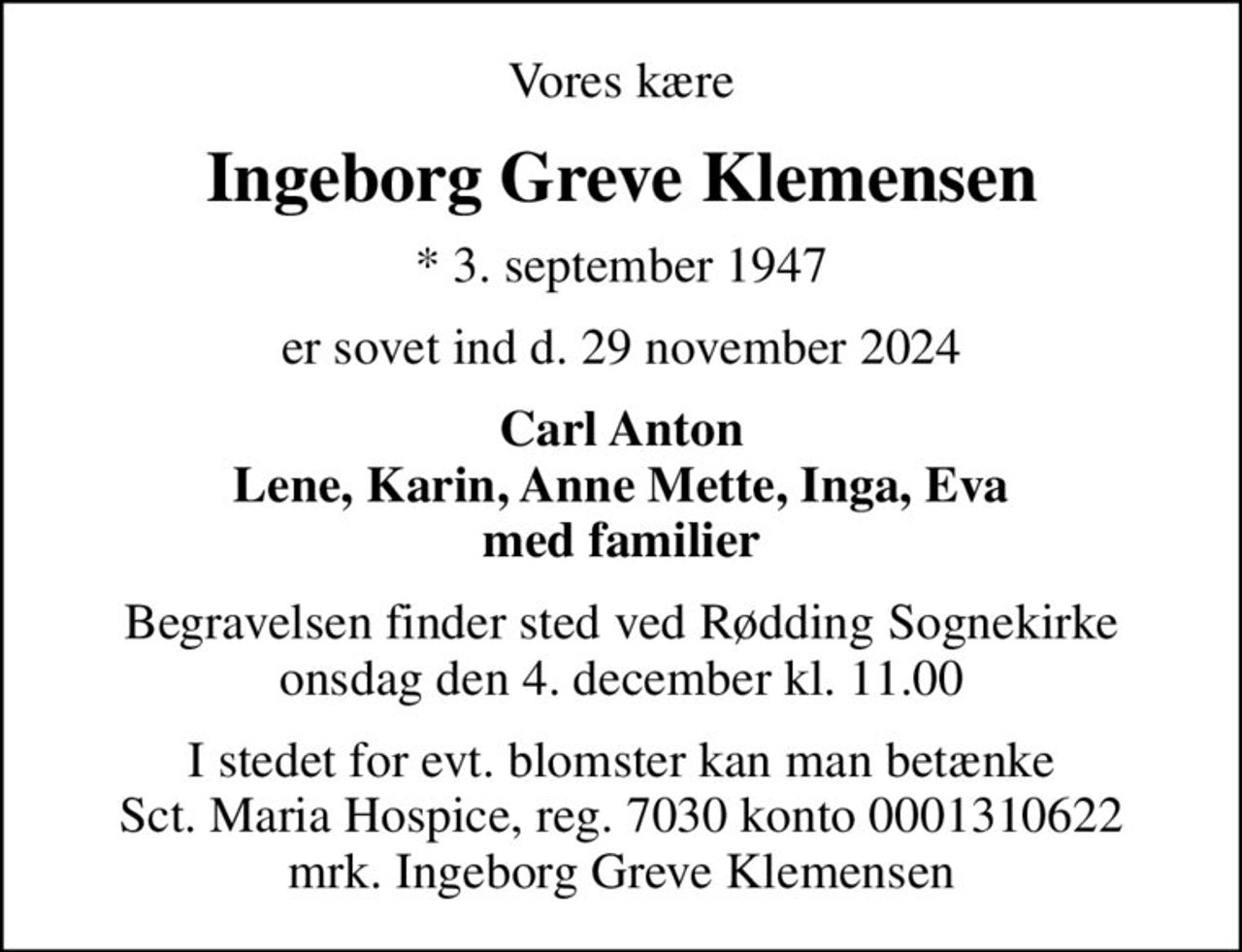 Vores kære
Ingeborg Greve Klemensen
* 3. september 1947
er sovet ind d. 29 november 2024
Carl Anton Lene, Karin, Anne Mette, Inga, Eva med familier
Begravelsen finder sted ved Rødding Sognekirke  onsdag den 4. december kl. 11.00 
I stedet for evt. blomster kan man betænke
					Sct. Maria Hospice reg.7030,kontonr.0001310622mrk. Ingeborg Greve
					Klemensen