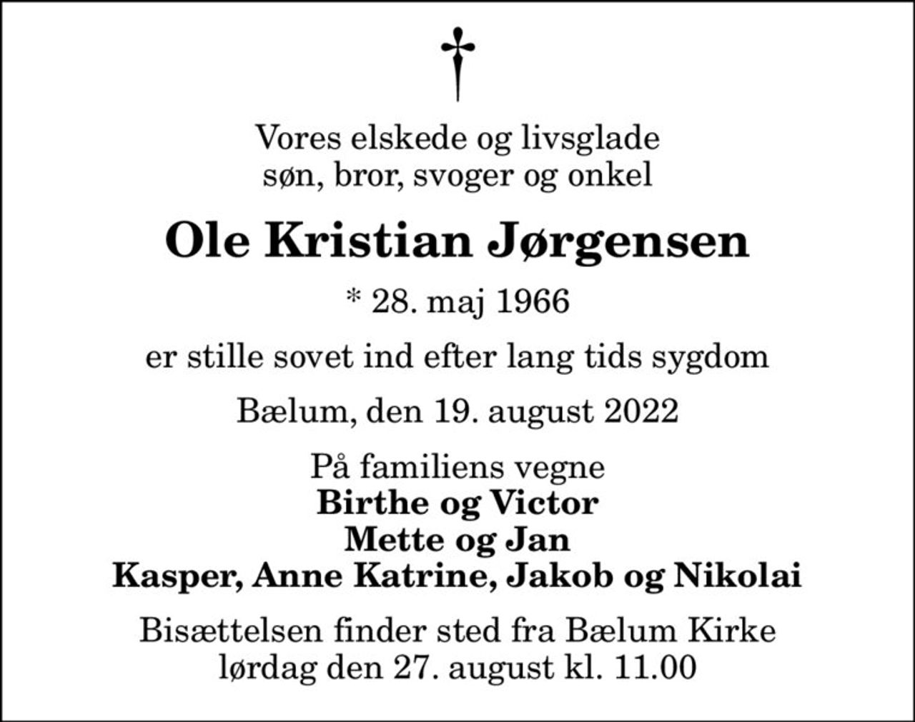 Vores elskede og livsglade søn, bror, svoger og onkel
Ole Kristian Jørgensen
* 28. maj 1966
er stille sovet ind efter lang tids sygdom
Bælum, den 19. august 2022
På familiens vegne
Birthe og Victor Mette og Jan Kasper, Anne Katrine, Jakob og Nikolai
Bisættelsen finder sted fra Bælum Kirke  lørdag den 27. august kl. 11.00