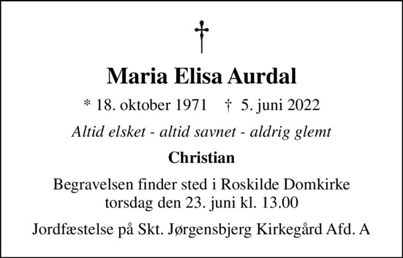 Maria Elisa Aurdal
* 18. oktober 1971    ✝ 5. juni 2022
Altid elsket - altid savnet - aldrig glemt
Christian
Begravelsen finder sted i Roskilde Domkirke  torsdag den 23. juni kl. 13.00 
Jordfæstelse på Skt. Jørgensbjerg Kirkegård Afd. A