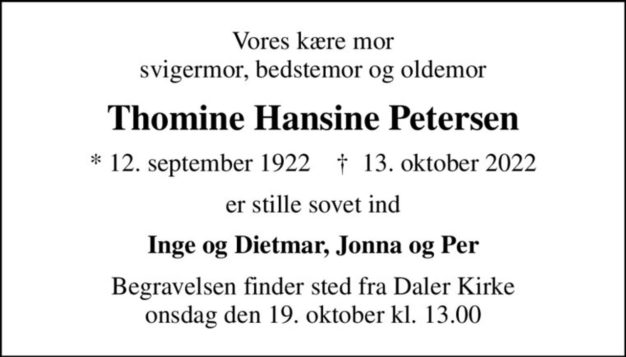 Vores kære mor svigermor, bedstemor og oldemor
Thomine Hansine Petersen
* 12. september 1922    ✝ 13. oktober 2022
er stille sovet ind
Inge og Dietmar, Jonna og Per
Begravelsen finder sted fra Daler Kirke  onsdag den 19. oktober kl. 13.00