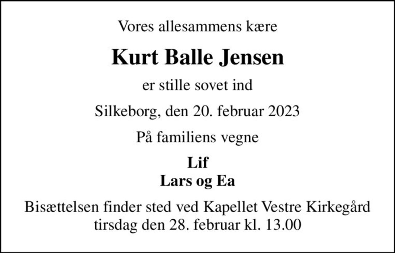 Vores allesammens kære
Kurt Balle Jensen
er stille sovet ind
Silkeborg, den 20. februar 2023
På familiens vegne
Lif Lars og Ea
Bisættelsen finder sted ved Kapellet Vestre Kirkegård  tirsdag den 28. februar kl. 13.00