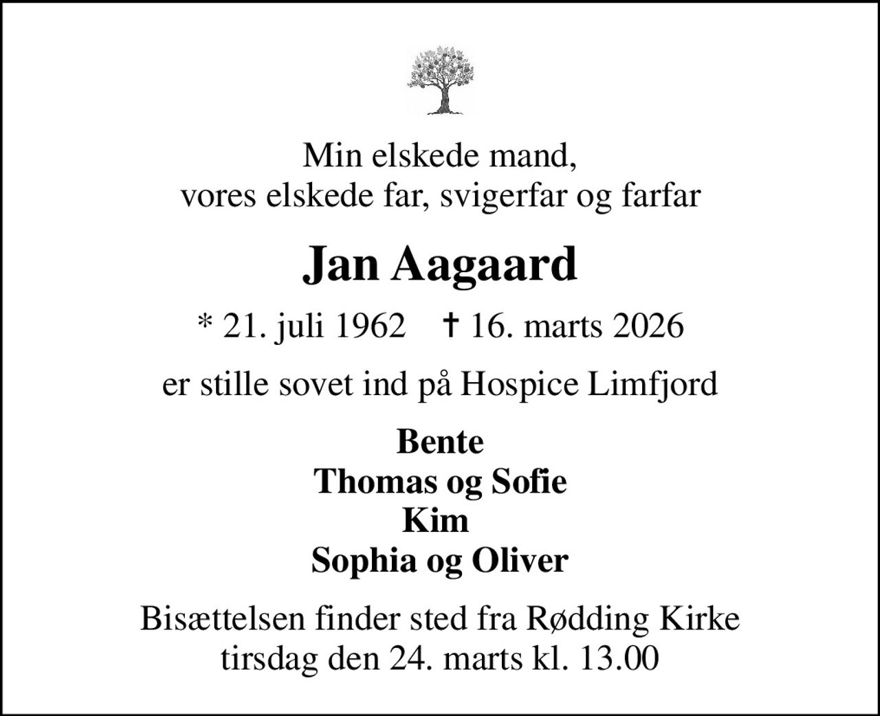 Min elskede mand, vores elskede far, svigerfar og farfar
Jan Aagaard
* 21. juli 1962    ✝ 16. marts 2026
er stille sovet ind på Hospice Limfjord
Bente Thomas og Sofie Kim  Sophia og Oliver
Bisættelsen finder sted fra Rødding Kirke  tirsdag den 24. marts kl. 13.00