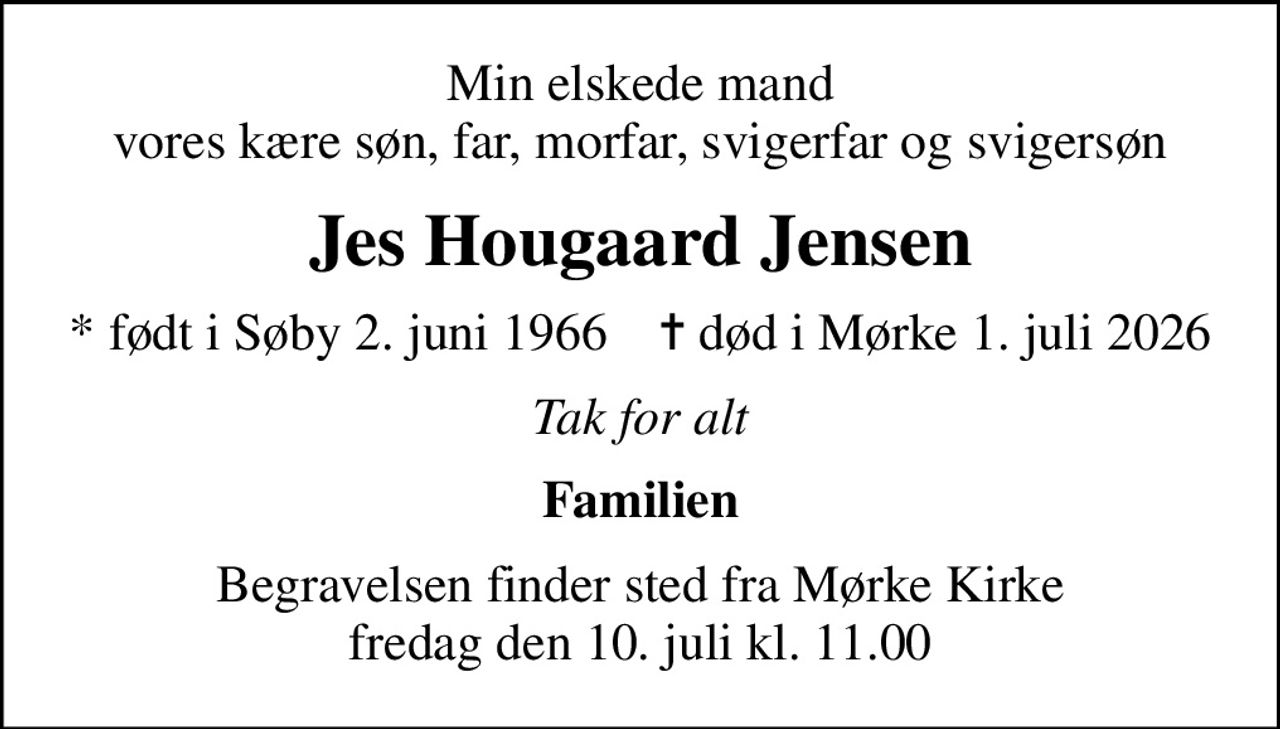 Min elskede mand vores kære søn, far, morfar, svigerfar og svigersøn
Jes Hougaard Jensen
* født i Søby 2. juni 1966    ✝ død i Mørke 1. juli 2026
Tak for alt
Familien
Begravelsen finder sted fra Mørke Kirke  fredag den 10. juli kl. 11.00