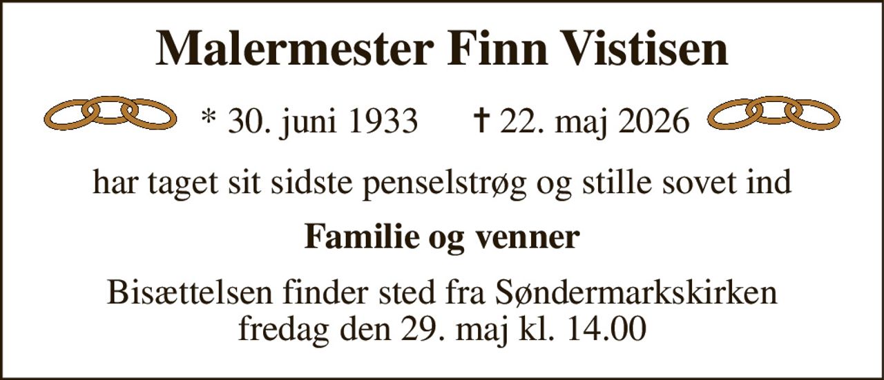 Malermester Finn Vistisen 
*​ 30. juni 1933​ 
✝​ 22. maj 2026​ 
har taget sit sidste penselstrøg og stille sovet ind 
Familie og venner 
Bisættelsen​​ finder sted fra Søndermarkskirken​​ fredag den 29. maj​​ kl. 14.00