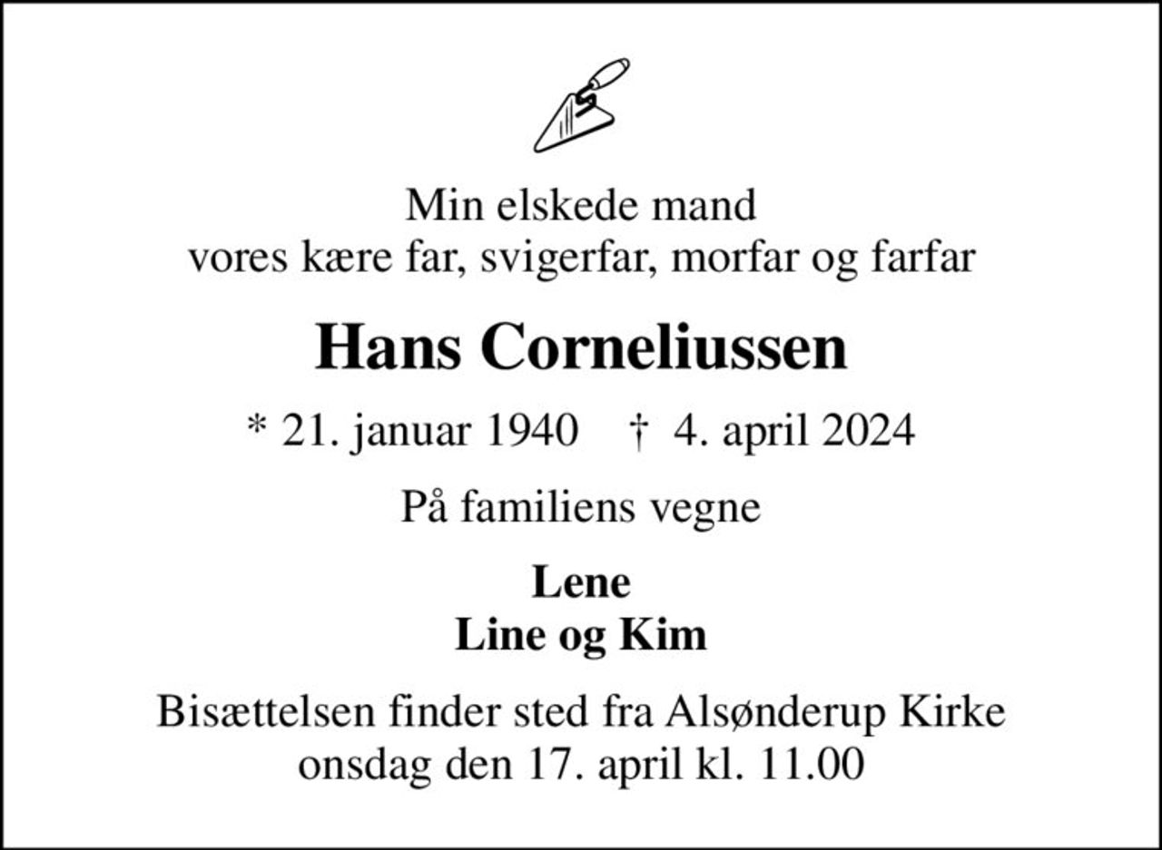 Min elskede mand vores kære far, svigerfar, morfar og farfar
Hans Corneliussen
* 21. januar 1940    ✝ 4. april 2024
På familiens vegne
Lene Line og Kim
Bisættelsen finder sted fra Alsønderup Kirke  onsdag den 17. april kl. 11.00