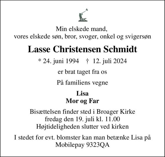 Min elskede mand,  vores elskede søn, bror, svoger, onkel og svigersøn
Lasse Christensen Schmidt
* 24. juni 1994    &#x271d; 12. juli 2024
er brat taget fra os
På familiens vegne
Lisa Mor og Far
Bisættelsen finder sted i Broager Kirke  fredag den 19. juli kl. 11.00  Højtideligheden slutter ved kirken
I stedet for evt. blomster kan man betænke Lisa på Mobilepay 9323QA