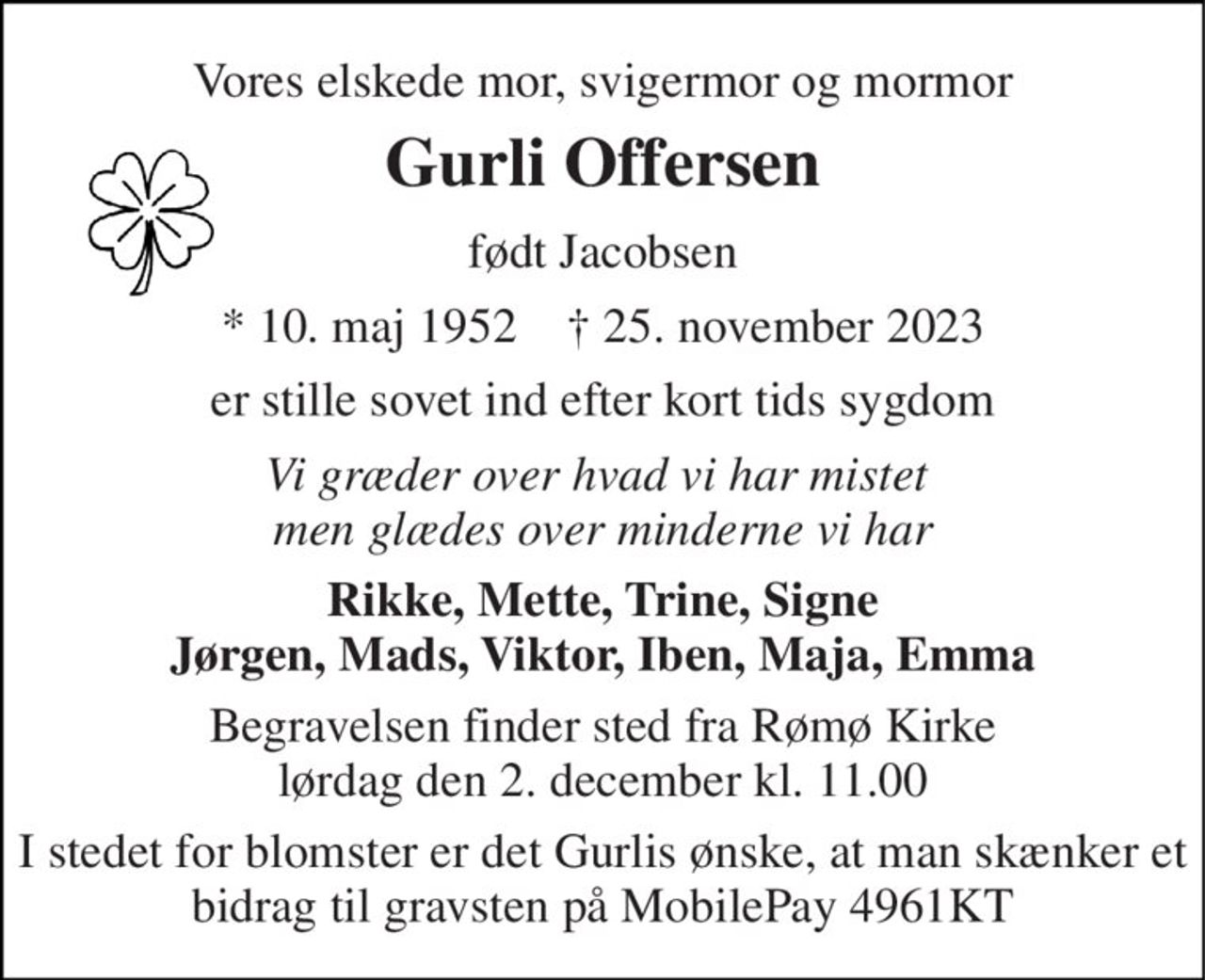 Vores elskede mor, svigermor og mormor 
Gurli Offersen 
født Jacobsen 
* 10. maj 1952    † 25. november 2023 
er stille sovet ind efter kort tids sygdom 
Vi græder over hvad vi har mistet  men glædes over minderne vi har 
Rikke, Mette, Trine, Signe Jørgen, Mads, Viktor, Iben, Maja, Emma 
Begravelsen finder sted fra Rømø Kirke lørdag den 2. december kl. 11.00 
I stedet for blomster er det Gurlis ønske, at man skænker et bidrag til gravsten på MobilePay 4961KT