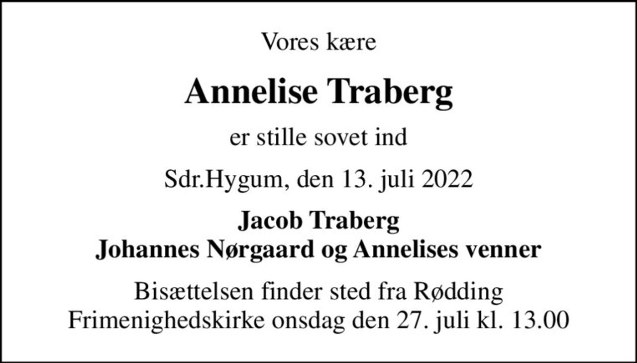Vores kære
Annelise Traberg
er stille sovet ind
Sdr.Hygum, den 13. juli 2022
Jacob Traberg Johannes Nørgaard og Annelises venner
Bisættelsen finder sted fra Rødding Frimenighedskirke  onsdag den 27. juli kl. 13.00