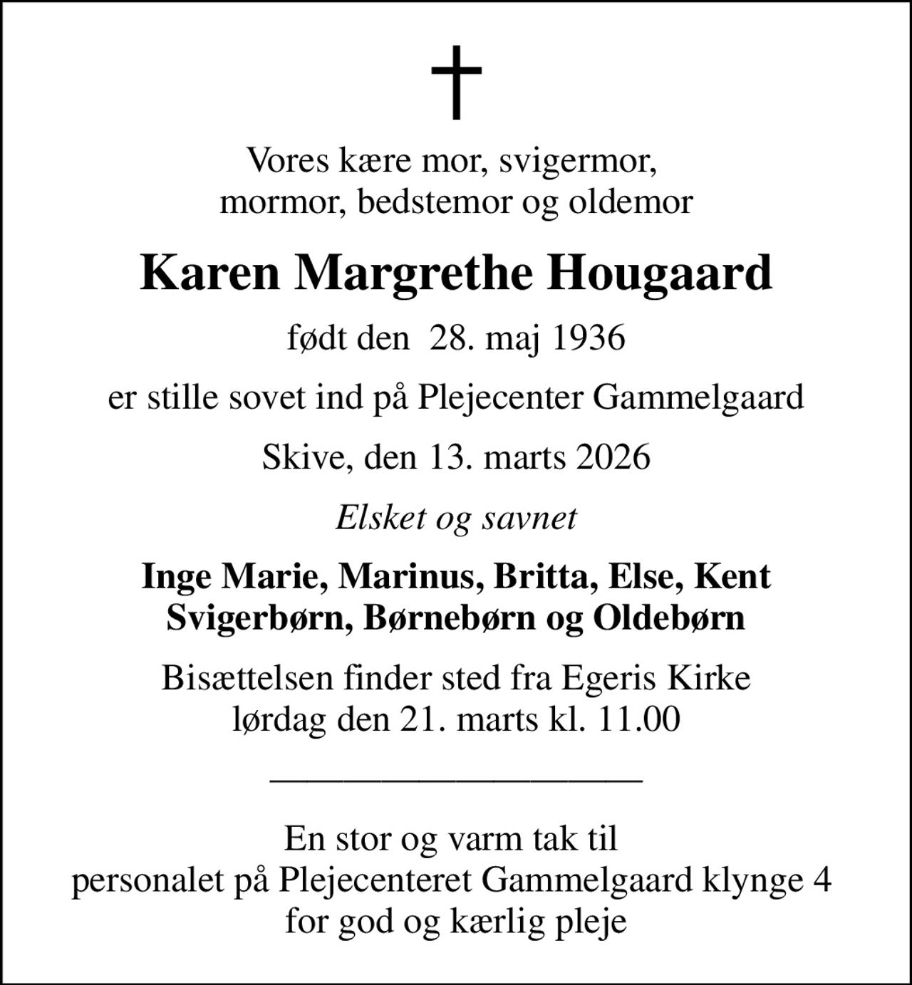 Vores kære mor, svigermor,  mormor, bedstemor og oldemor
Karen Margrethe Hougaard
født den  28. maj 1936
er stille sovet ind på Plejecenter Gammelgaard
Skive, den 13. marts 2026
Elsket og savnet
Inge Marie, Marinus, Britta, Else, Kent Svigerbørn, Børnebørn og Oldebørn
Bisættelsen finder sted fra Egeris Kirke  lørdag den 21. marts kl. 11.00 
En stor og varm tak til  personalet på Plejecenteret Gammelgaard klynge 4  for god og kærlig pleje