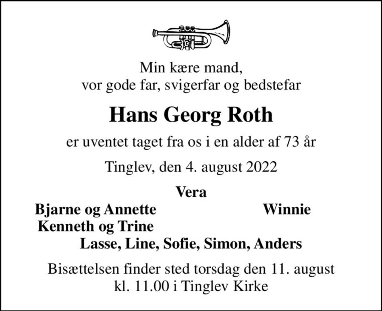 Min kære mand, vor gode far, svigerfar og bedstefar
Hans Georg Roth
er uventet taget fra os i en alder af 73 år
Tinglev, den 4. august 2022
Vera
Bjarne og Annette
Winnie
Kenneth og Trine
Bisættelsen finder sted torsdag den 11. august kl. 11.00 i Tinglev Kirke