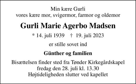 Min kære Gurli vores kære mor, svigermor, farmor og oldemor
Gurli Marie Agerbo Madsen
* 14. juli 1939    &#x271d; 19. juli 2023
er stille sovet ind
Günther og familien
Bisættelsen finder sted fra Tønder Kirkegårdskapel  fredag den 28. juli kl. 13.30  Højtideligheden slutter ved kapellet