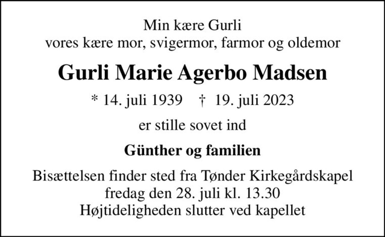 Min kære Gurli vores kære mor, svigermor, farmor og oldemor
Gurli Marie Agerbo Madsen
* 14. juli 1939    ✝ 19. juli 2023
er stille sovet ind
Günther og familien
Bisættelsen finder sted fra Tønder Kirkegårdskapel  fredag den 28. juli kl. 13.30  Højtideligheden slutter ved kapellet
