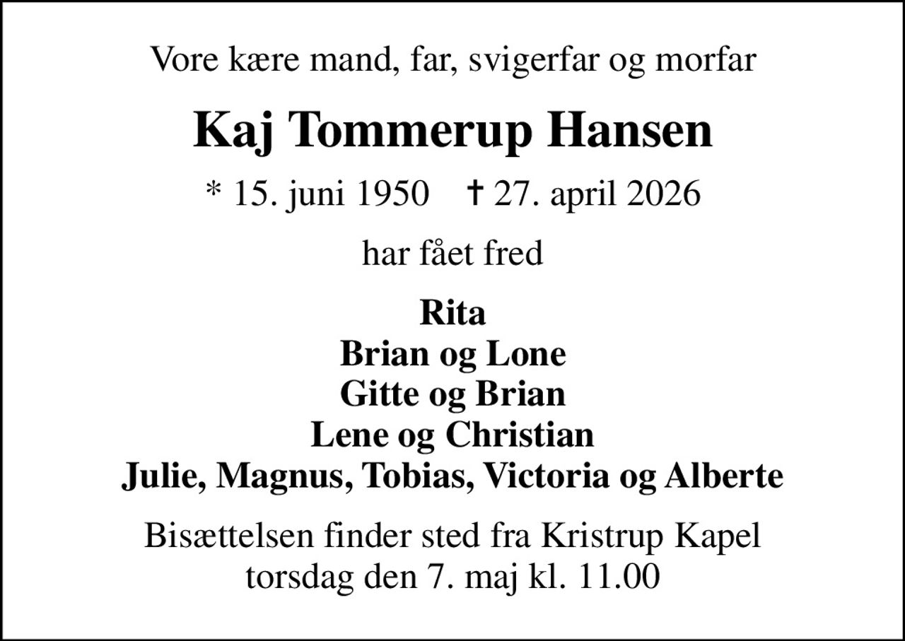 Vore kære mand, far, svigerfar og morfar
Kaj Tommerup Hansen
* 15. juni 1950    ✝ 27. april 2026
har fået fred
Rita Brian og Lone Gitte og Brian Lene og Christian Julie, Magnus, Tobias, Victoria og Alberte
Bisættelsen finder sted fra Kristrup Kapel  torsdag den 7. maj kl. 11.00