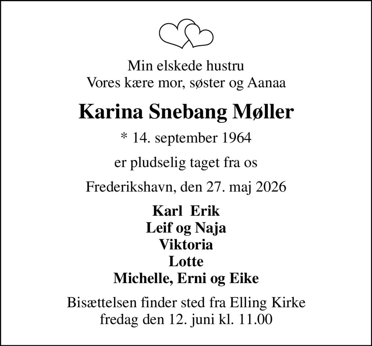 Min elskede hustru Vores kære mor, søster og Aanaa
Karina Snebang Møller
* 14. september 1964
er pludselig taget fra os
Frederikshavn, den 27. maj 2026
Karl  Erik Leif og Naja Viktoria Lotte Michelle, Erni og Eike
Bisættelsen finder sted fra Elling Kirke  fredag den 12. juni kl. 11.00