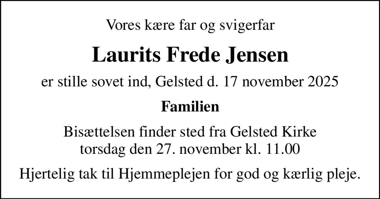 Vores kære far og svigerfar
Laurits Frede Jensen
er stille sovet ind, Gelsted d. 17 november 2025
Familien
Bisættelsen finder sted fra Gelsted Kirke  torsdag den 27. november kl. 11.00 
Hjertelig tak til Hjemmeplejen for god og kærlig pleje.