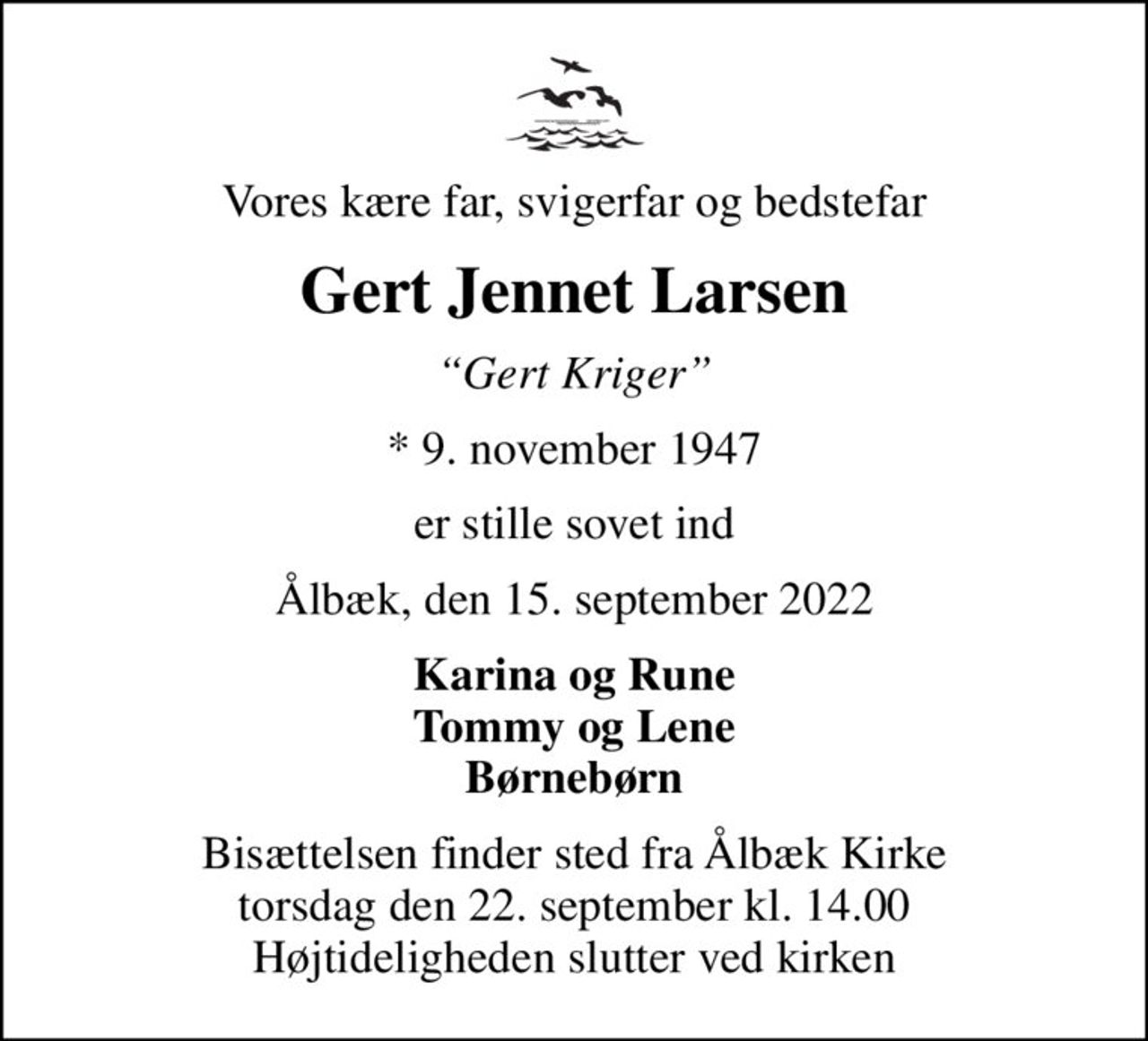 Vores kære far, svigerfar og bedstefar
Gert Jennet Larsen
Gert Kriger
* 9. november 1947
er stille sovet ind
Ålbæk, den 15. september 2022
Karina og Rune Tommy og Lene Børnebørn
Bisættelsen finder sted fra Ålbæk Kirke  torsdag den 22. september kl. 14.00  Højtideligheden slutter ved kirken