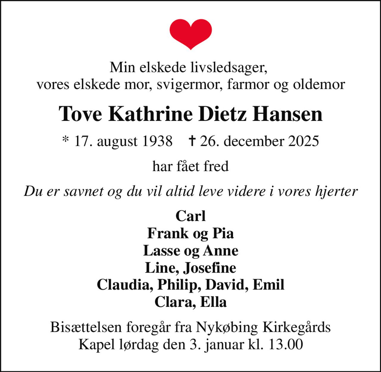 Min elskede livsledsager,  vores elskede mor, svigermor, farmor og oldemor
Tove Kathrine Dietz Hansen
* 17. august 1938    ✝ 26. december 2025
har fået fred
Du er savnet og du vil altid leve videre i vores hjerter
Carl Frank og Pia Lasse og Anne Line, Josefine Claudia, Philip, David, Emil Clara, Ella
Bisættelsen foregår fra Nykøbing Kirkegårds Kapel  lørdag den 3. januar kl. 13.00