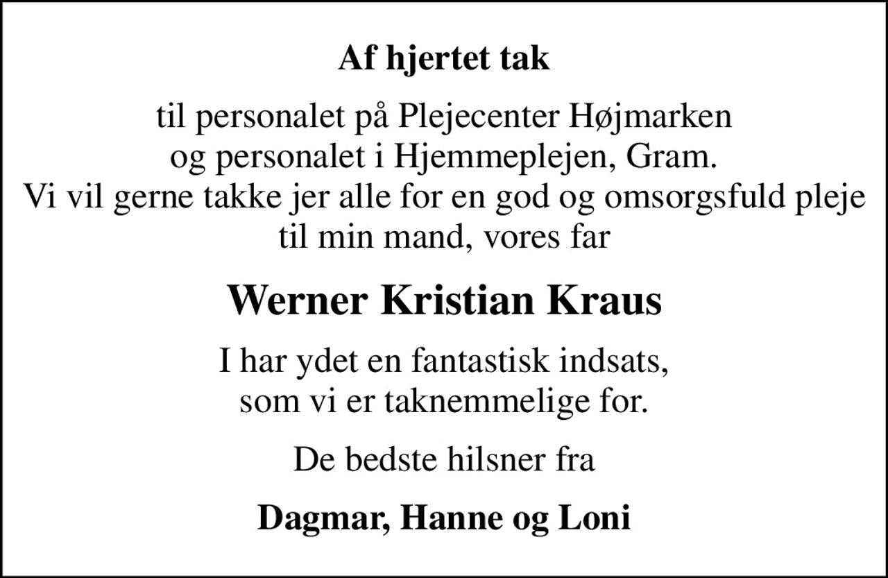Af hjertet tak
til personalet på Plejecenter Højmarken og personalet i Hjemmeplejen, Gram. Vi vil gerne takke jer alle for en god og omsorgsfuld pleje til min mand, vores far
Werner Kristian Kraus
I har ydet en fantastisk indsats, som vi er taknemmelige for.
De bedste hilsner fra
Dagmar, Hanne og Loni