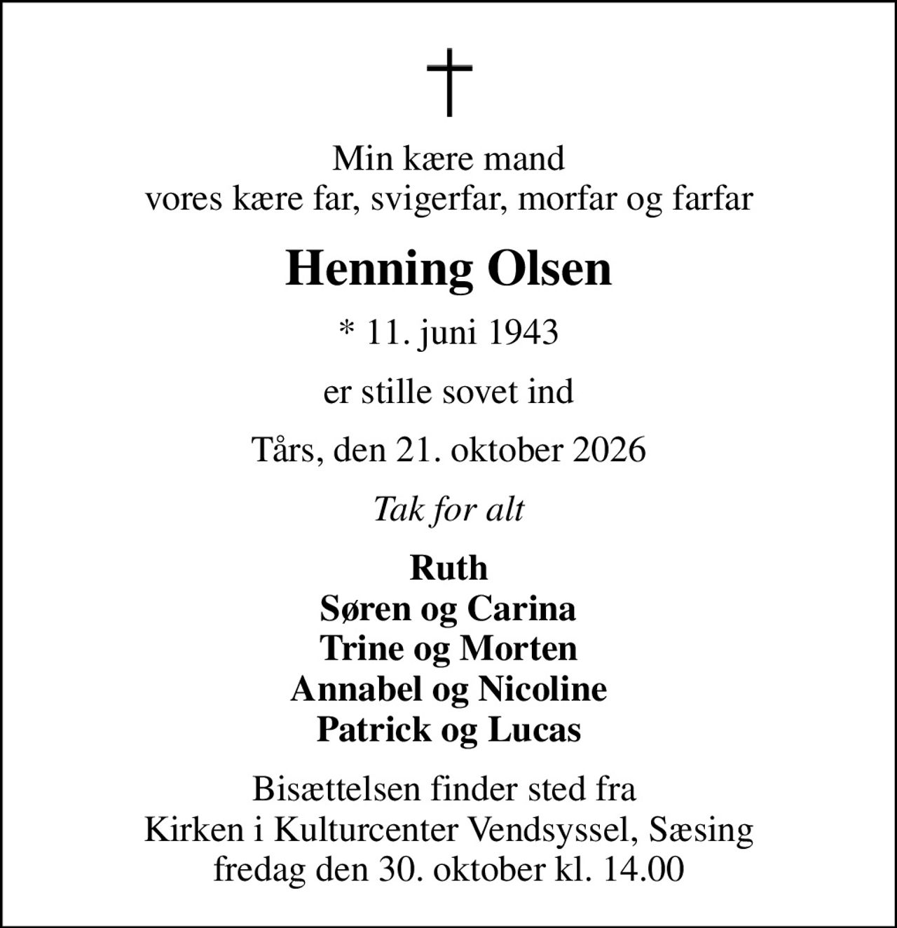 Min kære mand vores kære far, svigerfar, morfar og farfar
Henning Olsen
* 11. juni 1943
er stille sovet ind
Tårs, den 21. oktober 2026
Tak for alt
Ruth Søren og Carina Trine og Morten Annabel og Nicoline Patrick og Lucas
Bisættelsen finder sted fra  Kirken i Kulturcenter Vendsyssel, Sæsing fredag den 30. oktober kl. 14.00