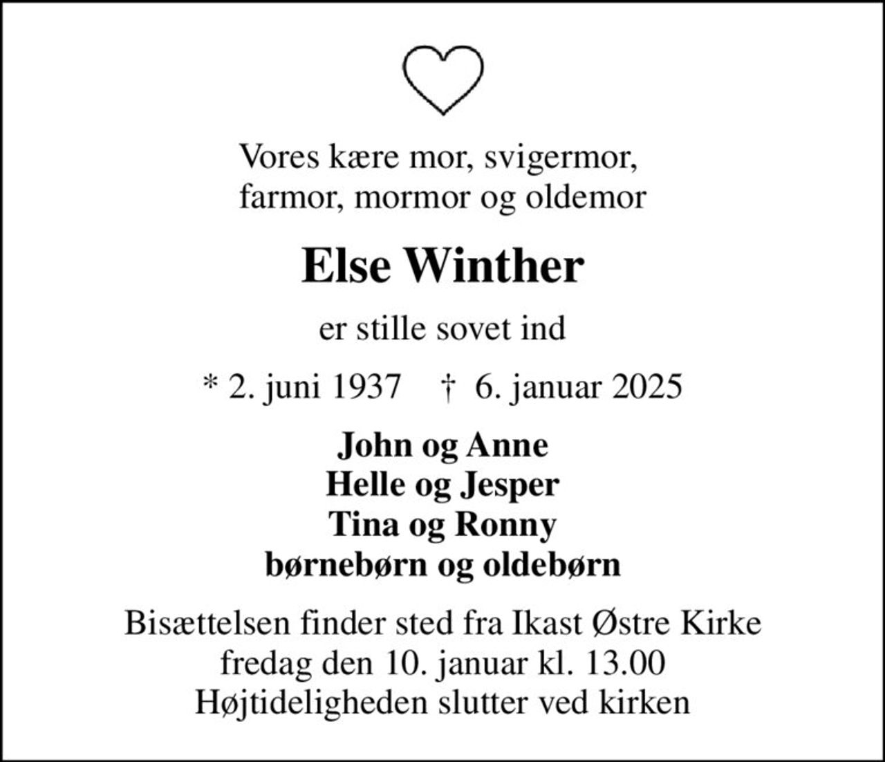 Vores kære mor, svigermor,  farmor, mormor og oldemor
Else Winther
er stille sovet ind
* 2. juni 1937    ✝ 6. januar 2025
John og Anne Helle og Jesper Tina og Ronny børnebørn og oldebørn
Bisættelsen har fundet sted