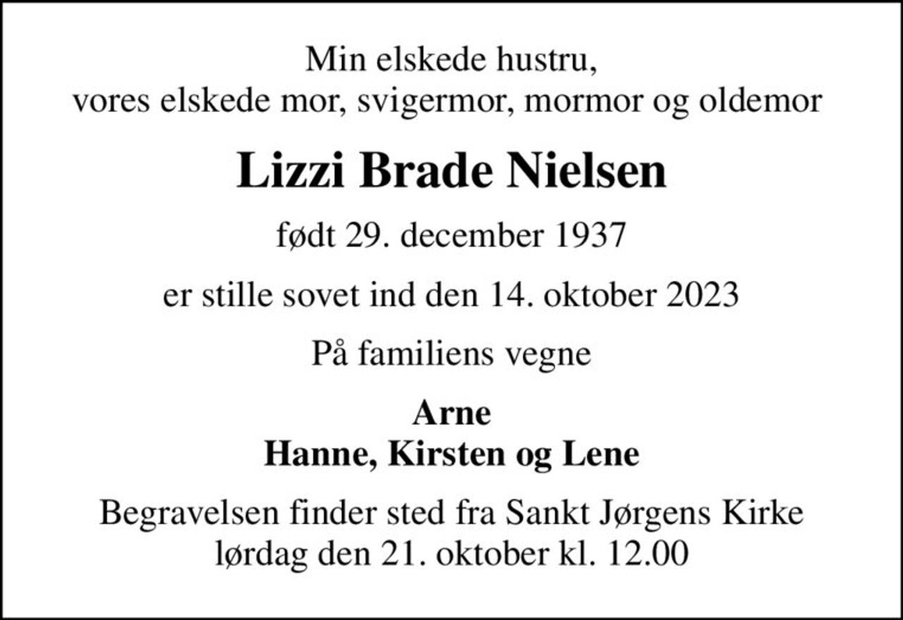 Min elskede hustru, vores elskede mor, svigermor, mormor og oldemor 
Lizzi Brade Nielsen
født 29. december 1937
er stille sovet ind den 14. oktober 2023
På familiens vegne
Arne Hanne, Kirsten og Lene
Begravelsen finder sted fra Sankt Jørgens Kirke  lørdag den 21. oktober kl. 12.00