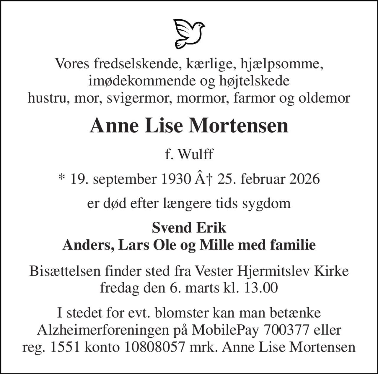 Vores fredselskende, kærlige, hjælpsomme, imødekommende og højtelskede hustru, mor, svigermor, mormor, farmor og oldemor 
Anne Lise Mortensen 
f. Wulff 
* 19. september 1930 Â 25. februar 2026 
er død efter længere tids sygdom 
Svend Erik Anders, Lars Ole og Mille med familie 
Bisættelsen finder sted fra Vester Hjermitslev Kirke fredag den 6. marts kl. 13.00 
I stedet for evt. blomster kan man betænke Alzheimerforeningen på MobilePay 700377 eller reg. 1551 konto 10808057 mrk. Anne Lise Mortensen