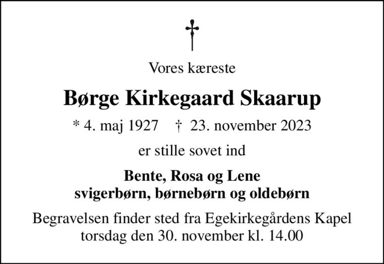Vores kæreste
Børge Kirkegaard Skaarup
* 4. maj 1927    ✝ 23. november 2023
er stille sovet ind
Bente, Rosa og Lene svigerbørn, børnebørn og oldebørn
Begravelsen finder sted fra Egekirkegårdens Kapel  torsdag den 30. november kl. 14.00
