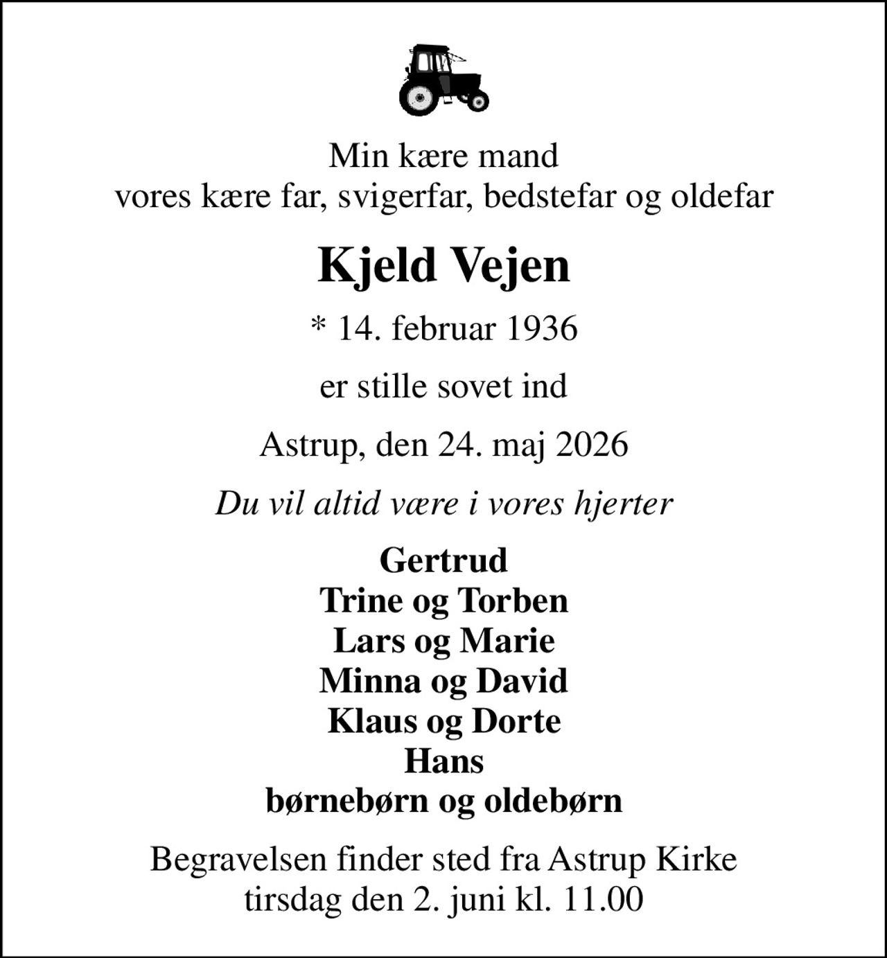 Min kære mand vores kære far, svigerfar, bedstefar og oldefar
Kjeld Vejen
* 14. februar 1936
er stille sovet ind
Astrup, den 24. maj 2026
Du vil altid være i vores hjerter
Gertrud Trine og Torben Lars og Marie Minna og David Klaus og Dorte Hans børnebørn og oldebørn
Begravelsen finder sted fra Astrup Kirke  tirsdag den 2. juni kl. 11.00