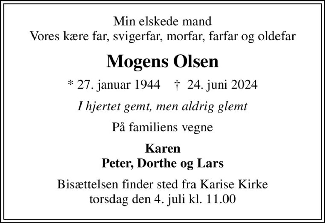 Min elskede mand Vores kære far, svigerfar, morfar, farfar og oldefar
Mogens Olsen
* 27. januar 1944    ✝ 24. juni 2024
I hjertet gemt, men aldrig glemt
På familiens vegne
Karen Peter, Dorthe og Lars
Bisættelsen finder sted fra Karise Kirke  torsdag den 4. juli kl. 11.00