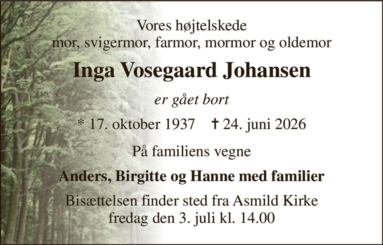 Vores højtelskede mor, svigermor, farmor, mormor og oldemor 
Inga Vosegaard Johansen 
er gået bort 
* 17. oktober 1937    ✝ 24. juni 2026 
På familiens vegne 
Anders, Birgitte og Hanne med familier 
Bisættelsen finder sted fra Asmild Kirke fredag den 3. juli kl. 14.00