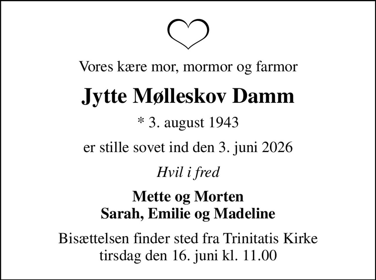 Vores kære mor, mormor og farmor
Jytte Mølleskov Damm
* 3. august 1943
er stille sovet ind den 3. juni 2026
Hvil i fred
Mette og Morten Sarah, Emilie og Madeline
Bisættelsen finder sted fra Trinitatis Kirke  tirsdag den 16. juni kl. 11.00
