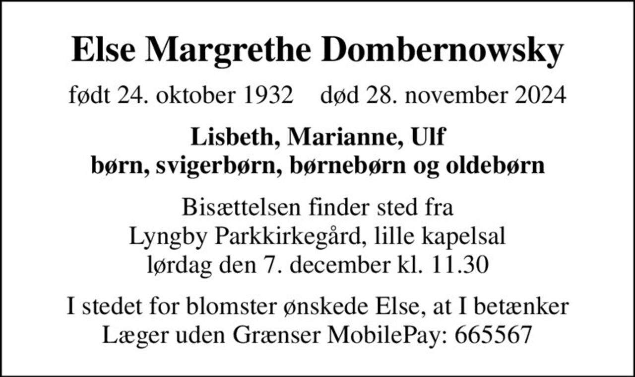 Else Margrethe Dombernowsky
født 24. oktober 1932    død 28. november 2024
Lisbeth, Marianne, Ulf børn, svigerbørn, børnebørn og oldebørn
Bisættelsen finder sted fra Lyngby Parkkirkegård, lille kapelsal  lørdag den 7. december kl. 11.30 
I stedet for blomster ønskede Else, at I betænker Læger uden Grænser MobilePay: 665567
I stedet for evt. blomster kan man betænke
					Læger uden Grænser reg.4190kontonr.10136024mrk. Else Margrethe
					Dombernowsky