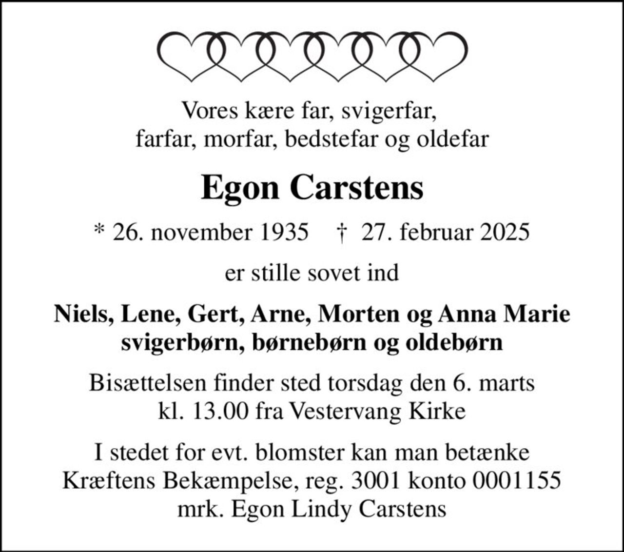 Vores kære far, svigerfar,  farfar, morfar, bedstefar og oldefar
Egon Carstens
* 26. november 1935    ✝ 27. februar 2025
er stille sovet ind
Niels, Lene, Gert, Arne, Morten og Anna Marie svigerbørn, børnebørn og oldebørn
Bisættelsen finder sted torsdag den 6. marts kl. 13.00 fra Vestervang Kirke
I stedet for evt. blomster kan man betænke
					Kræftens Bekæmpelse reg.3001konto0001155mrk. Egon Lindy
					Carstens
