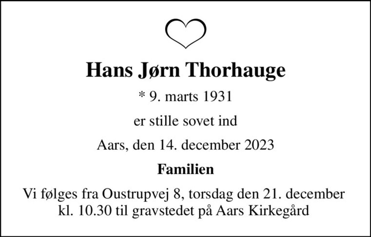 Hans Jørn Thorhauge
* 9. marts 1931
er stille sovet ind
Aars, den 14. december 2023
Familien
Vi følges fra Oustrupvej 8, torsdag den 21. december  kl. 10.30 til gravstedet på Aars Kirkegård