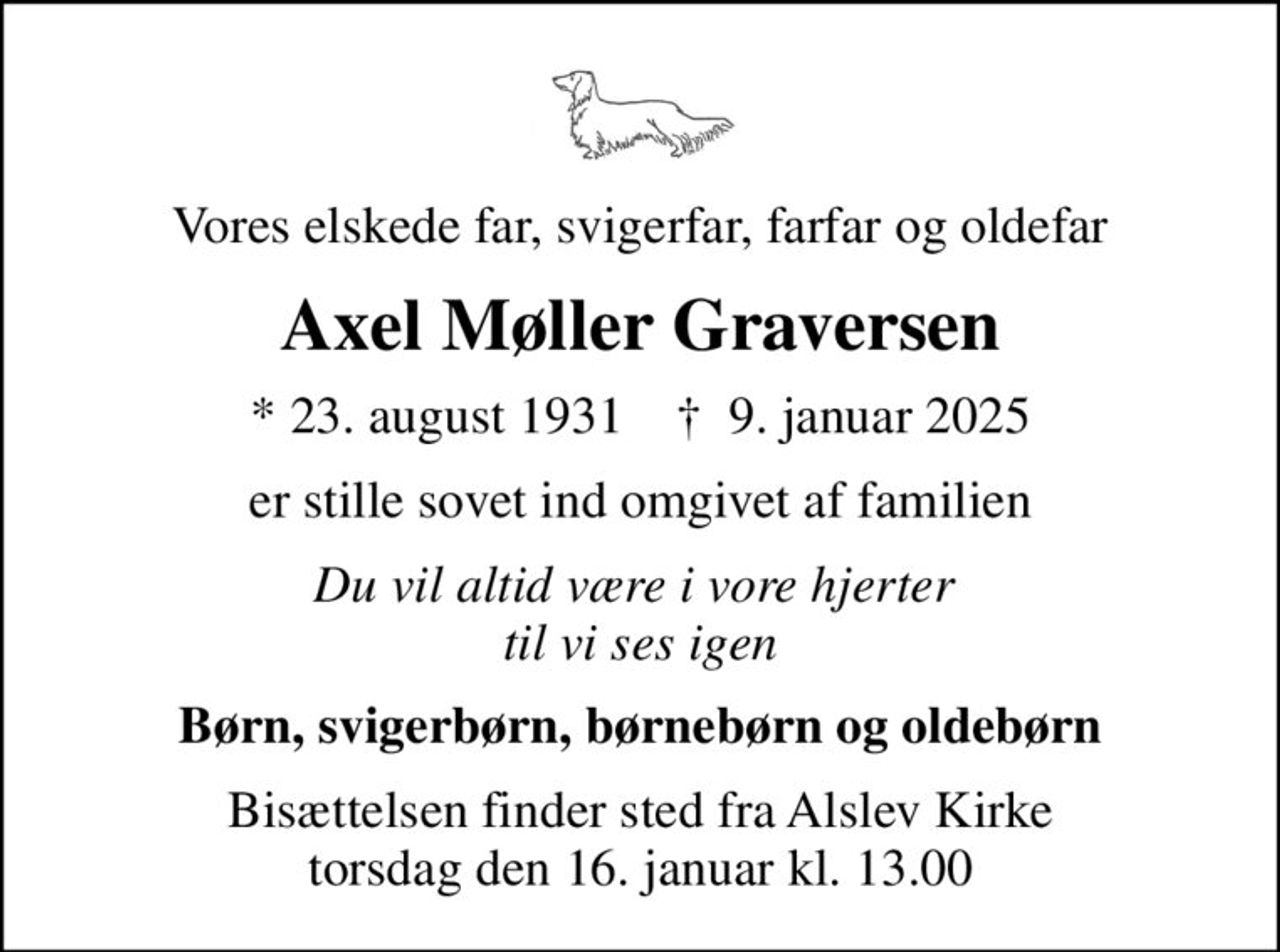 Vores elskede far, svigerfar, farfar og oldefar
Axel Møller Graversen
* 23. august 1931    ✝ 9. januar 2025
er stille sovet ind omgivet af familien
Du vil altid være i vore hjerter  til vi ses igen
Børn, svigerbørn, børnebørn og oldebørn
Bisættelsen finder sted fra Alslev Kirke  torsdag den 16. januar kl. 13.00