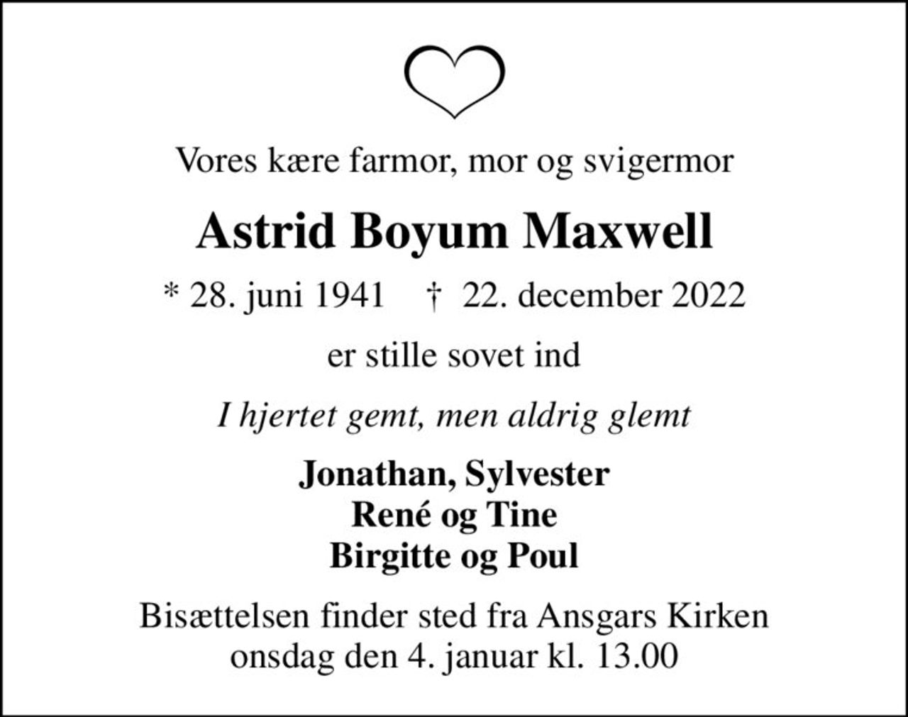 Vores kære farmor, mor og svigermor
Astrid Boyum Maxwell
* 28. juni 1941    ✝ 22. december 2022
er stille sovet ind
I hjertet gemt, men aldrig glemt
Jonathan, Sylvester René og Tine Birgitte og Poul
Bisættelsen finder sted fra Ansgars Kirken  onsdag den 4. januar kl. 13.00