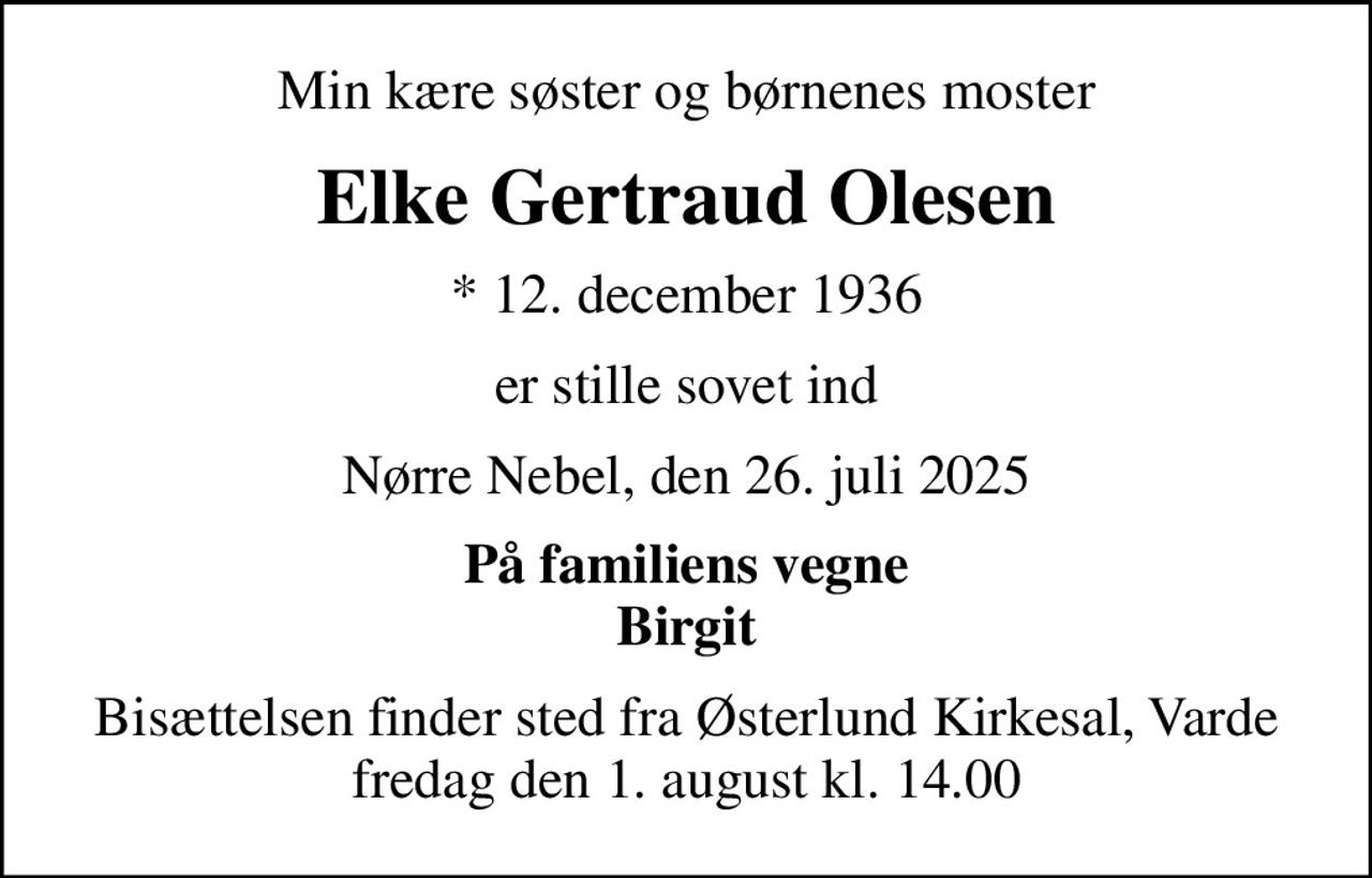 Min kære søster og børnenes moster
Elke Gertraud Olesen
* 12. december 1936
er stille sovet ind
Nørre Nebel, den 26. juli 2025
På familiens vegne Birgit
Bisættelsen finder sted fra Østerlund Kirkesal, Varde  fredag den 1. august kl. 14.00