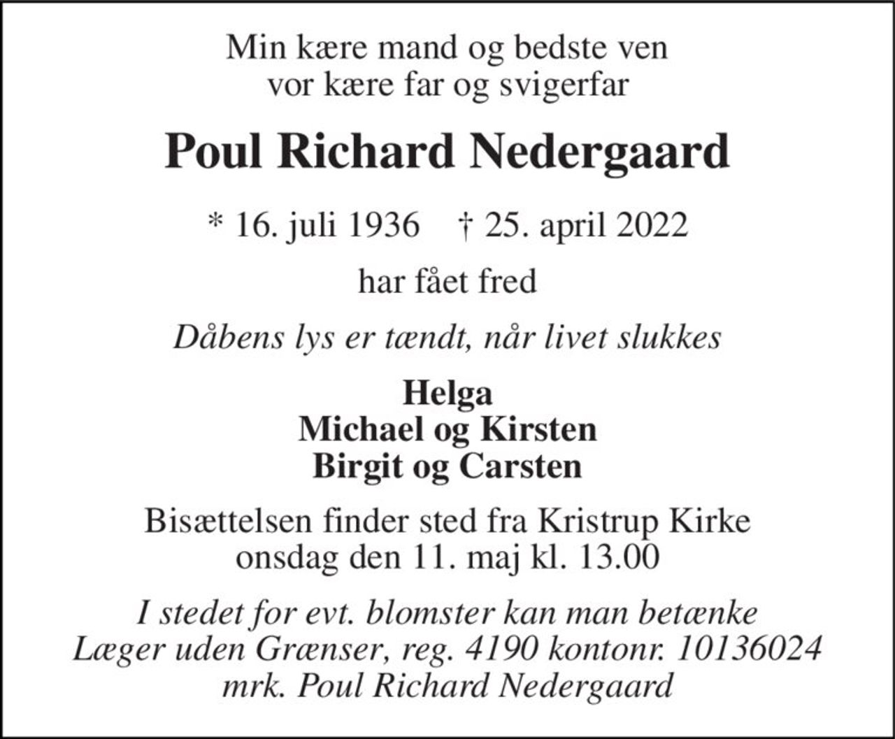 Min kære mand og bedste ven vor kære far og svigerfar 
Poul Richard Nedergaard 
* 16. juli 1936    † 25. april 2022 
har fået fred 
Dåbens lys er tændt, når livet slukkes 
Helga Michael og Kirsten Birgit og Carsten 
Bisættelsen finder sted fra Kristrup Kirke onsdag den 11. maj kl. 13.00 
I stedet for evt. blomster kan man betænke Læger uden Grænser, reg. 4190 kontonr. 10136024 mrk. Poul Richard Nedergaard