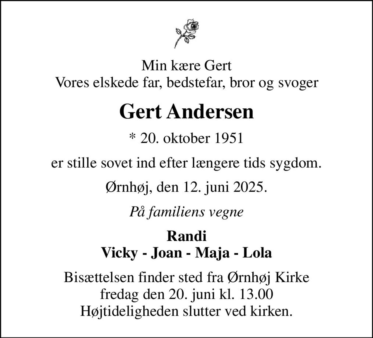 Min kære Gert Vores elskede far, bedstefar, bror og svoger
Gert Andersen
* 20. oktober 1951
er stille sovet ind efter længere tids sygdom.
Ørnhøj, den 12. juni 2025.
På familiens vegne
Randi Vicky - Joan - Maja - Lola
Bisættelsen finder sted fra Ørnhøj Kirke  fredag den 20. juni kl. 13.00  Højtideligheden slutter ved kirken.