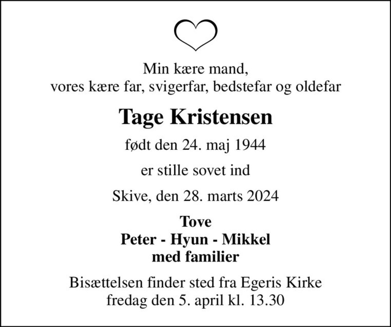 Min kære mand, vores kære far, svigerfar, bedstefar og oldefar
Tage Kristensen
født den 24. maj 1944
er stille sovet ind
Skive, den 28. marts 2024
Tove Peter - Hyun - Mikkel med familier
Bisættelsen finder sted fra Egeris Kirke  fredag den 5. april kl. 13.30