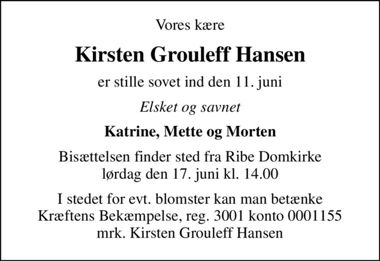 Vores kære
Kirsten Grouleff Hansen
er stille sovet ind den 11. juni
Elsket og savnet
Katrine, Mette og Morten
Bisættelsen finder sted fra Ribe Domkirke  lørdag den 17. juni kl. 14.00 
I stedet for evt. blomster kan man betænke
					Kræftens Bekæmpelse reg.3001konto0001155mrk. Kirsten
					Grouleff Hansen